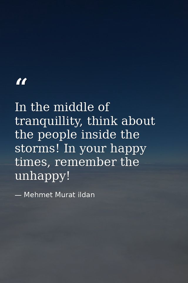 In the middle of tranquillity, think about the people inside the storms! In your happy times, remember the unhappy! — Mehmet Murat ildan