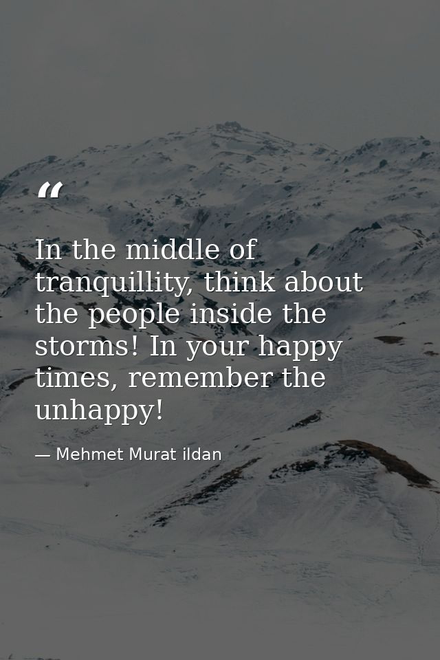 In the middle of tranquillity, think about the people inside the storms! In your happy times, remember the unhappy! — Mehmet Murat ildan
