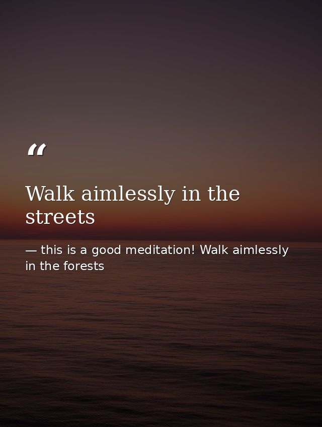 Walk aimlessly in the streets — this is a good meditation! Walk aimlessly in the forests