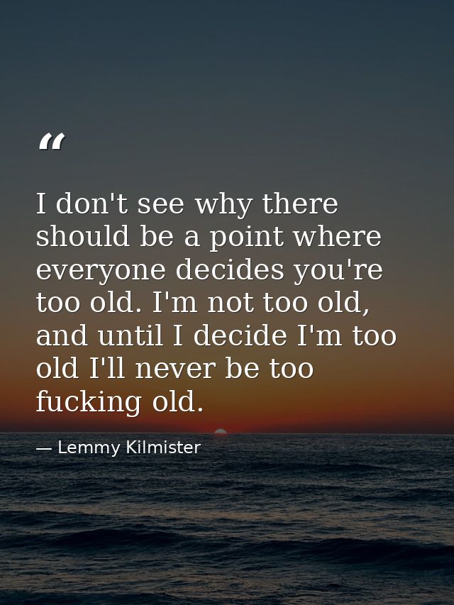 I don't see why there should be a point where everyone decides you're too old. I'm not too old, and until I decide I'm t — Lemmy Kilmister