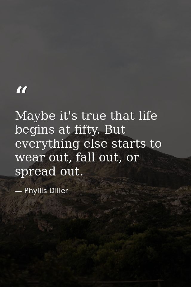 Maybe it's true that life begins at fifty. But everything else starts to wear out, fall out, or spread out. — Phyllis Diller