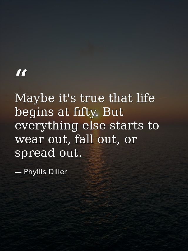 Maybe it's true that life begins at fifty. But everything else starts to wear out, fall out, or spread out. — Phyllis Diller