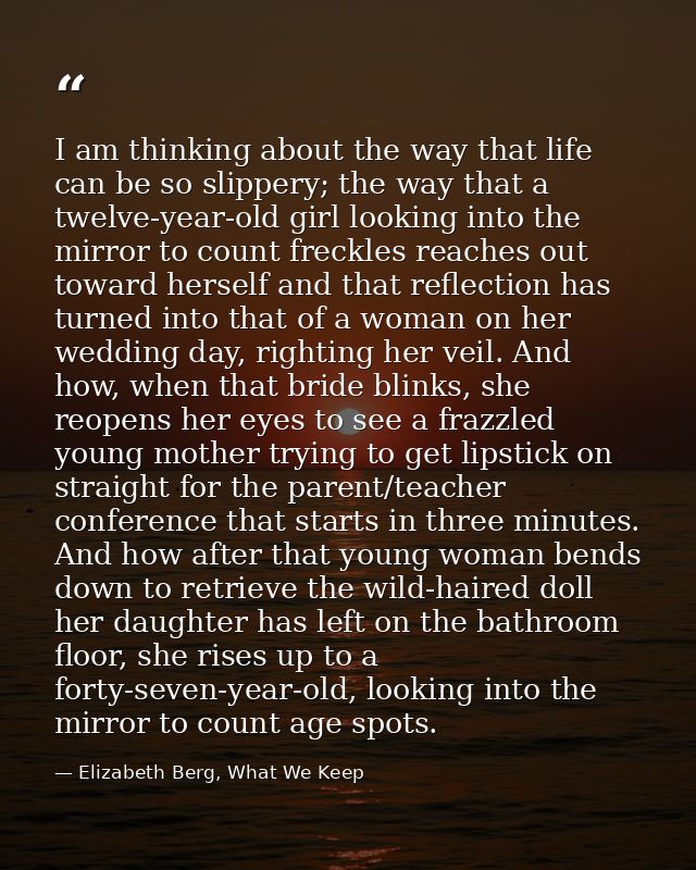 I am thinking about the way that life can be so slippery; the way that a twelve-year-old girl looking into the mirror to — Elizabeth Berg, What We Keep