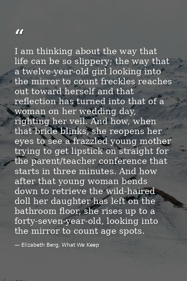 I am thinking about the way that life can be so slippery; the way that a twelve-year-old girl looking into the mirror to — Elizabeth Berg, What We Keep
