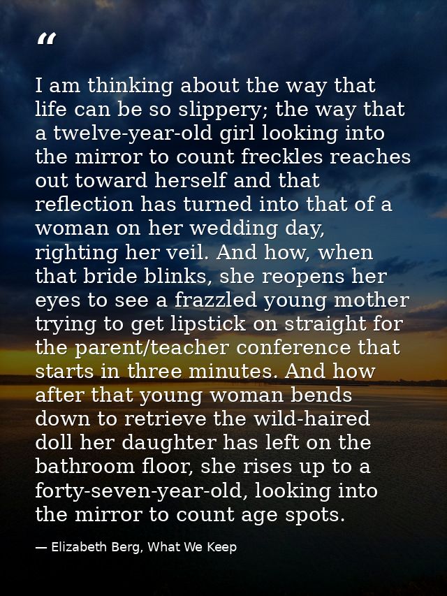 I am thinking about the way that life can be so slippery; the way that a twelve-year-old girl looking into the mirror to — Elizabeth Berg, What We Keep