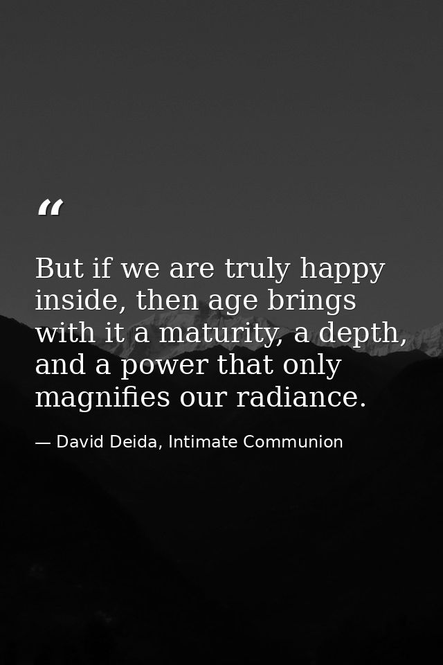 But if we are truly happy inside, then age brings with it a maturity, a depth, and a power that only magnifies our radia — David Deida, Intimate Communion