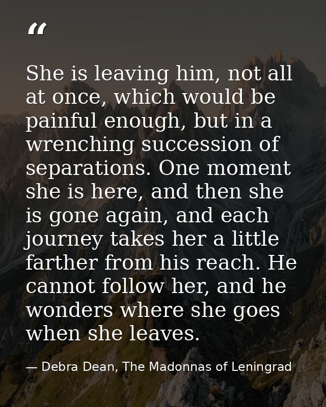 She is leaving him, not all at once, which would be painful enough, but in a wrenching succession of separations. One mo — Debra Dean, The Madonnas of Leningrad