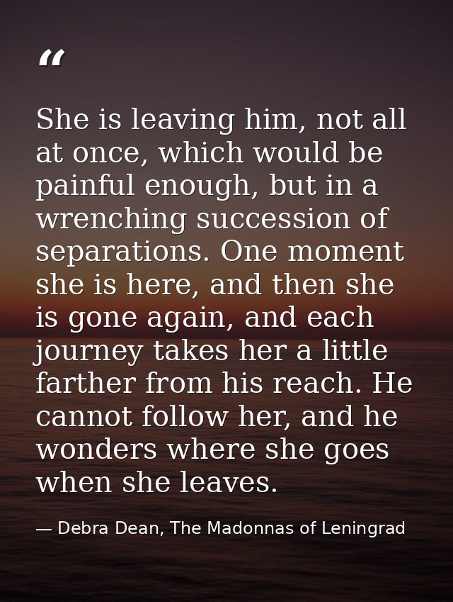 She is leaving him, not all at once, which would be painful enough, but in a wrenching succession of separations. One mo — Debra Dean, The Madonnas of Leningrad