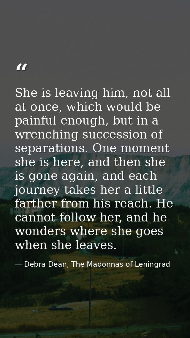 She is leaving him, not all at once, which would be painful enough, but in a wrenching succession of separations. One mo — Debra Dean, The Madonnas of Leningrad