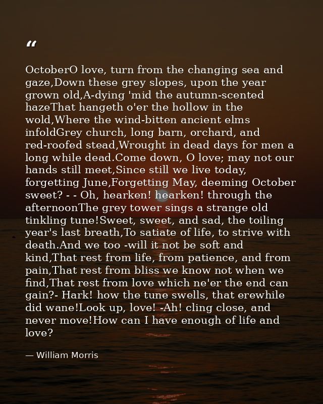 OctoberO love, turn from the changing sea and gaze,Down these grey slopes, upon the year grown old,A-dying 'mid the autu — William Morris