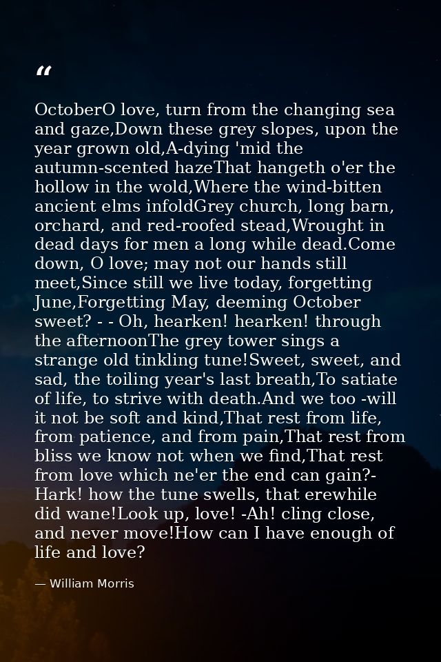OctoberO love, turn from the changing sea and gaze,Down these grey slopes, upon the year grown old,A-dying 'mid the autu — William Morris