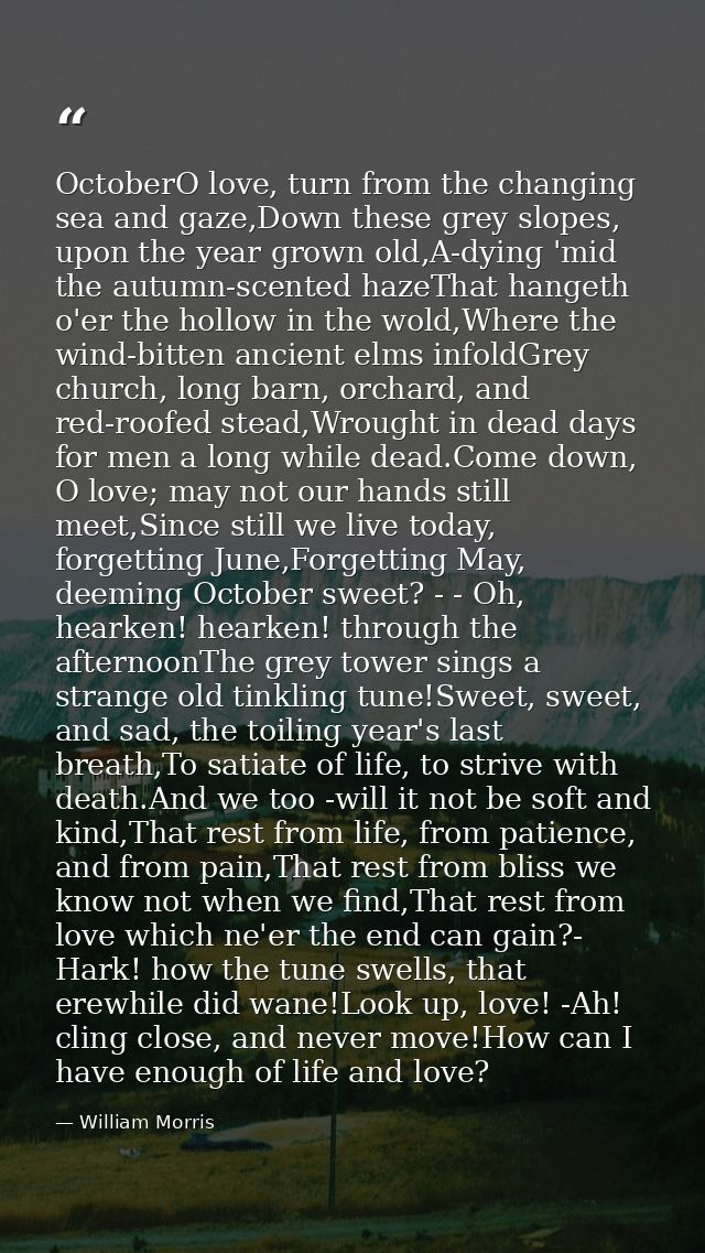 OctoberO love, turn from the changing sea and gaze,Down these grey slopes, upon the year grown old,A-dying 'mid the autu — William Morris