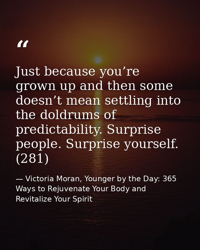 Just because you’re grown up and then some doesn’t mean settling into the doldrums of predictability. Surprise people. S — Victoria Moran, Younger by the Day: 365 Ways to Rejuvenate Your Body and Revitalize Your Spirit