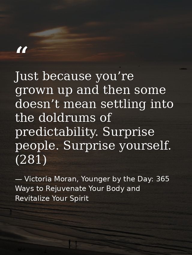 Just because you’re grown up and then some doesn’t mean settling into the doldrums of predictability. Surprise people. S — Victoria Moran, Younger by the Day: 365 Ways to Rejuvenate Your Body and Revitalize Your Spirit