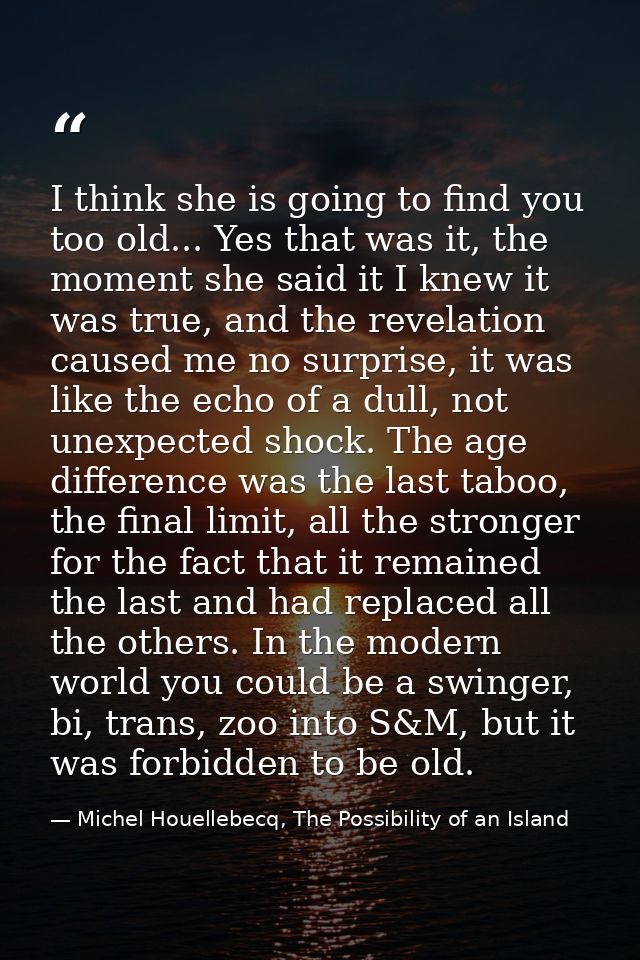 I think she is going to find you too old... Yes that was it, the moment she said it I knew it was true, and the revelati — Michel Houellebecq, The Possibility of an Island