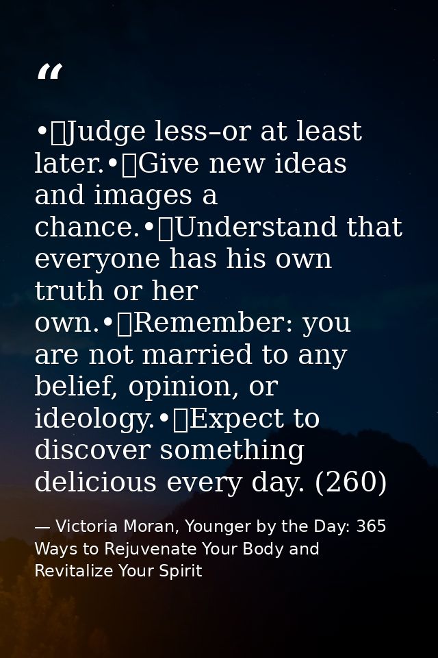 •	Judge less–or at least later.•	Give new ideas and images a chance.•	Understand that everyone has his own truth or her  — Victoria Moran, Younger by the Day: 365 Ways to Rejuvenate Your Body and Revitalize Your Spirit