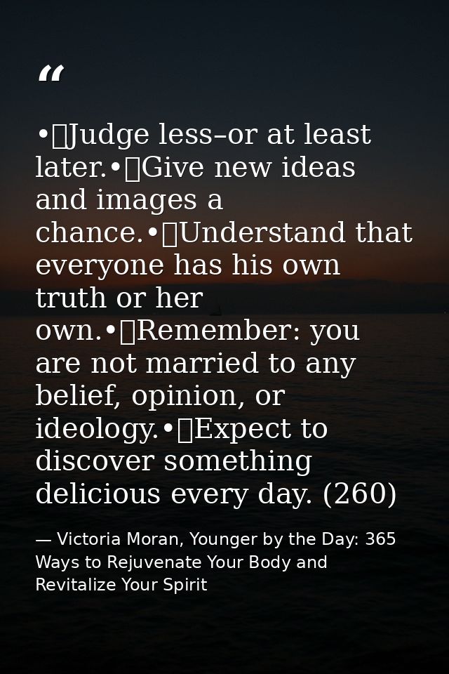 •	Judge less–or at least later.•	Give new ideas and images a chance.•	Understand that everyone has his own truth or her  — Victoria Moran, Younger by the Day: 365 Ways to Rejuvenate Your Body and Revitalize Your Spirit