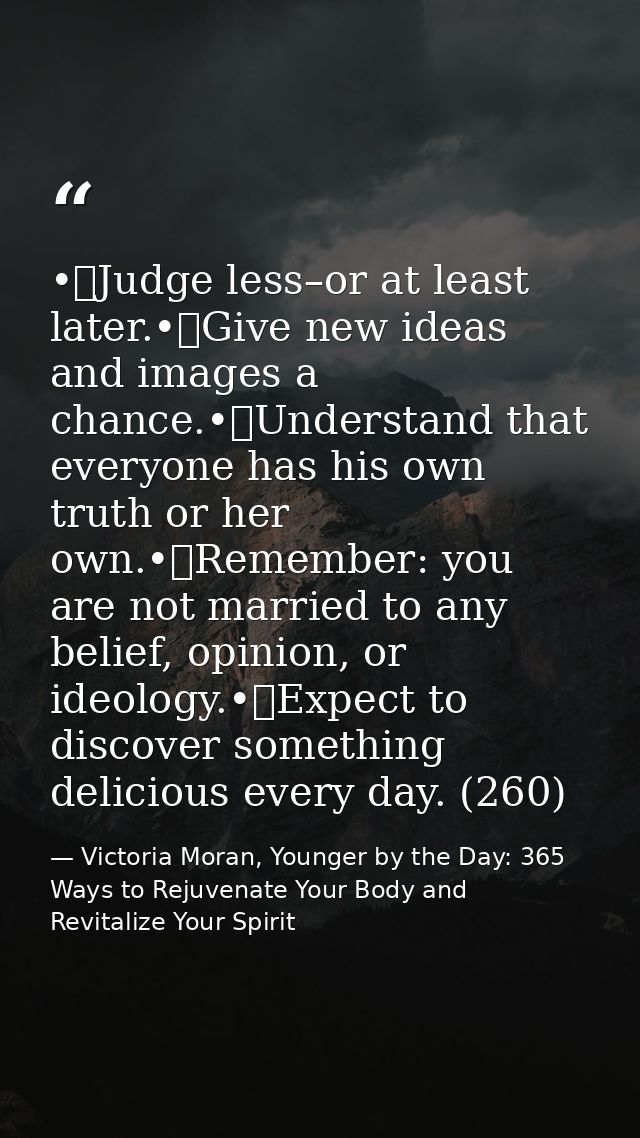•	Judge less–or at least later.•	Give new ideas and images a chance.•	Understand that everyone has his own truth or her  — Victoria Moran, Younger by the Day: 365 Ways to Rejuvenate Your Body and Revitalize Your Spirit
