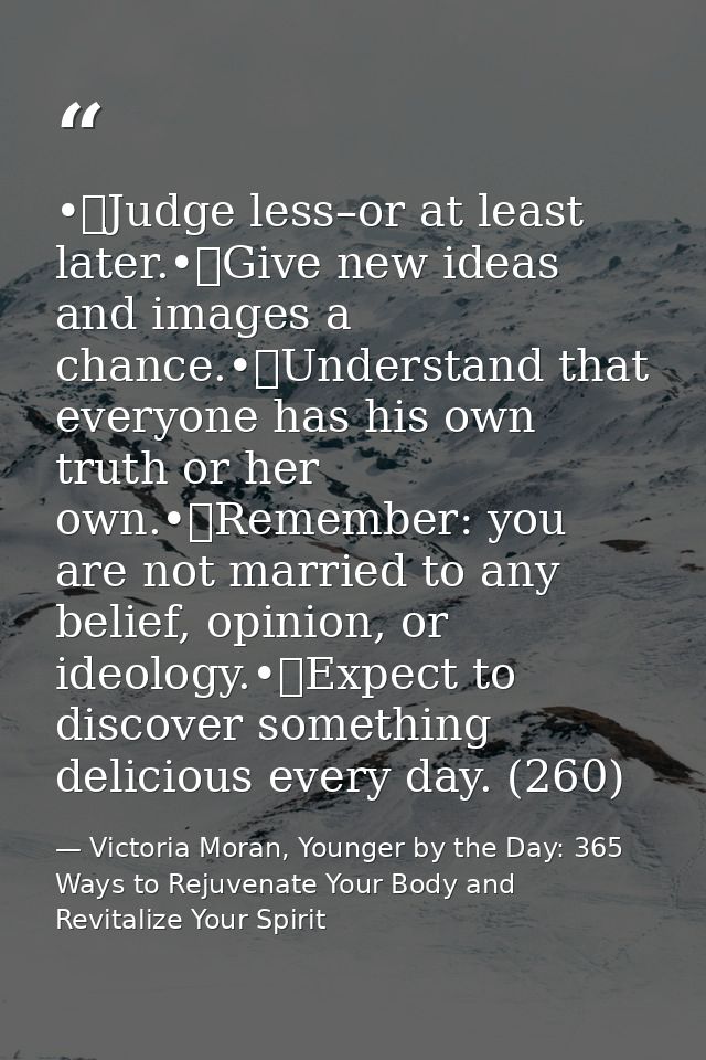 •	Judge less–or at least later.•	Give new ideas and images a chance.•	Understand that everyone has his own truth or her  — Victoria Moran, Younger by the Day: 365 Ways to Rejuvenate Your Body and Revitalize Your Spirit