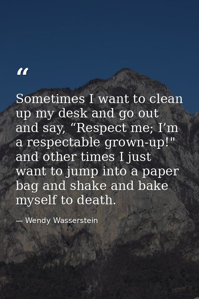Sometimes I want to clean up my desk and go out and say, “Respect me; I’m a respectable grown-up!" and other times I jus — Wendy Wasserstein