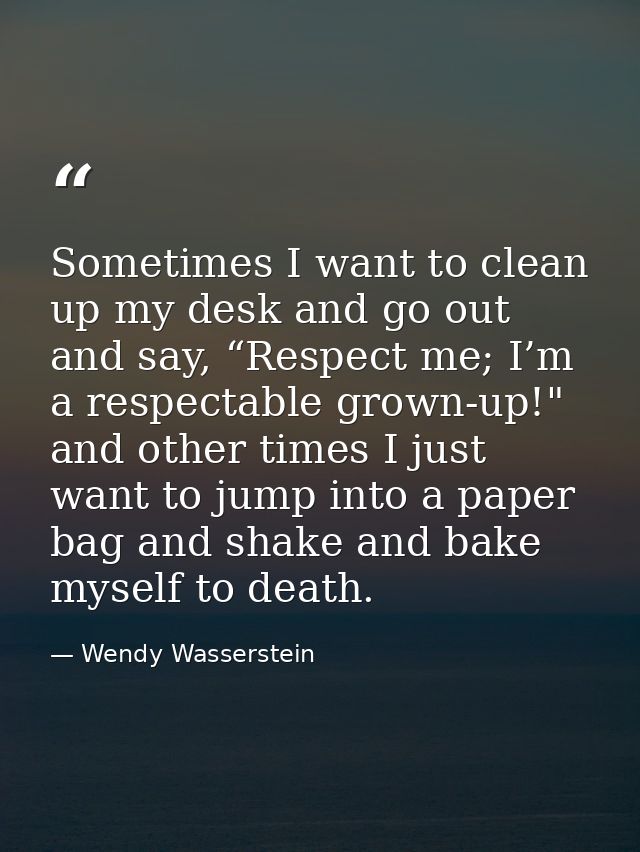 Sometimes I want to clean up my desk and go out and say, “Respect me; I’m a respectable grown-up!" and other times I jus — Wendy Wasserstein