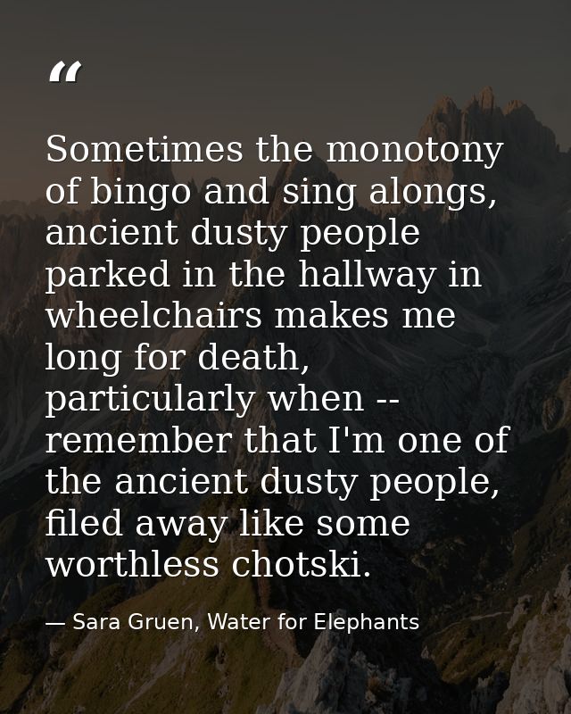 Sometimes the monotony of bingo and sing alongs, ancient dusty people parked in the hallway in wheelchairs makes me long — Sara Gruen, Water for Elephants