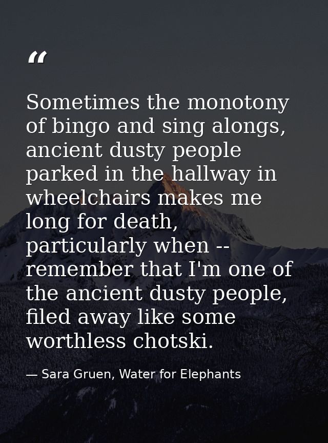 Sometimes the monotony of bingo and sing alongs, ancient dusty people parked in the hallway in wheelchairs makes me long — Sara Gruen, Water for Elephants