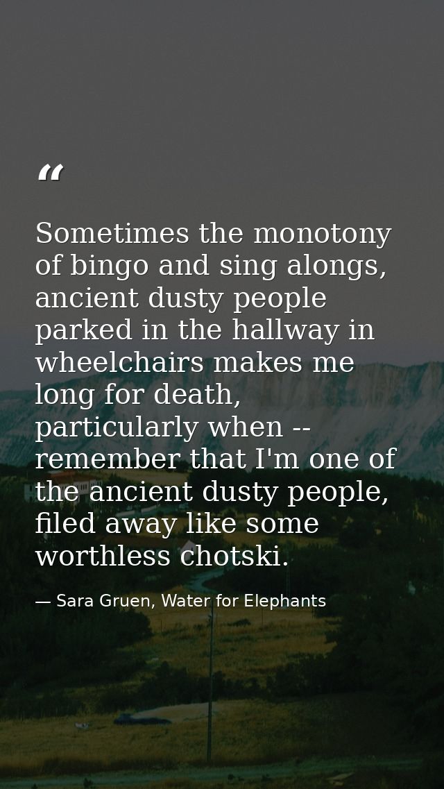 Sometimes the monotony of bingo and sing alongs, ancient dusty people parked in the hallway in wheelchairs makes me long — Sara Gruen, Water for Elephants