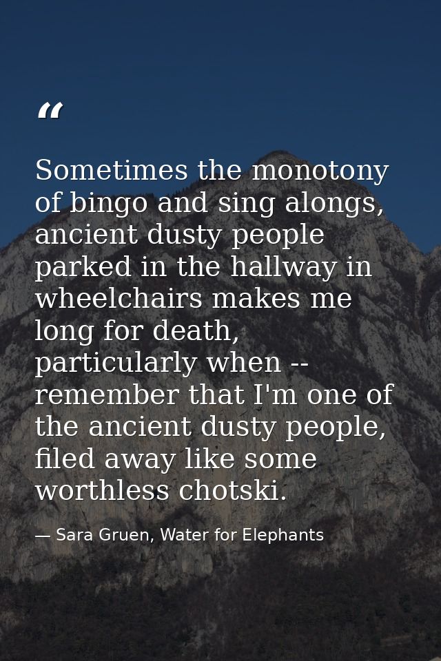 Sometimes the monotony of bingo and sing alongs, ancient dusty people parked in the hallway in wheelchairs makes me long — Sara Gruen, Water for Elephants