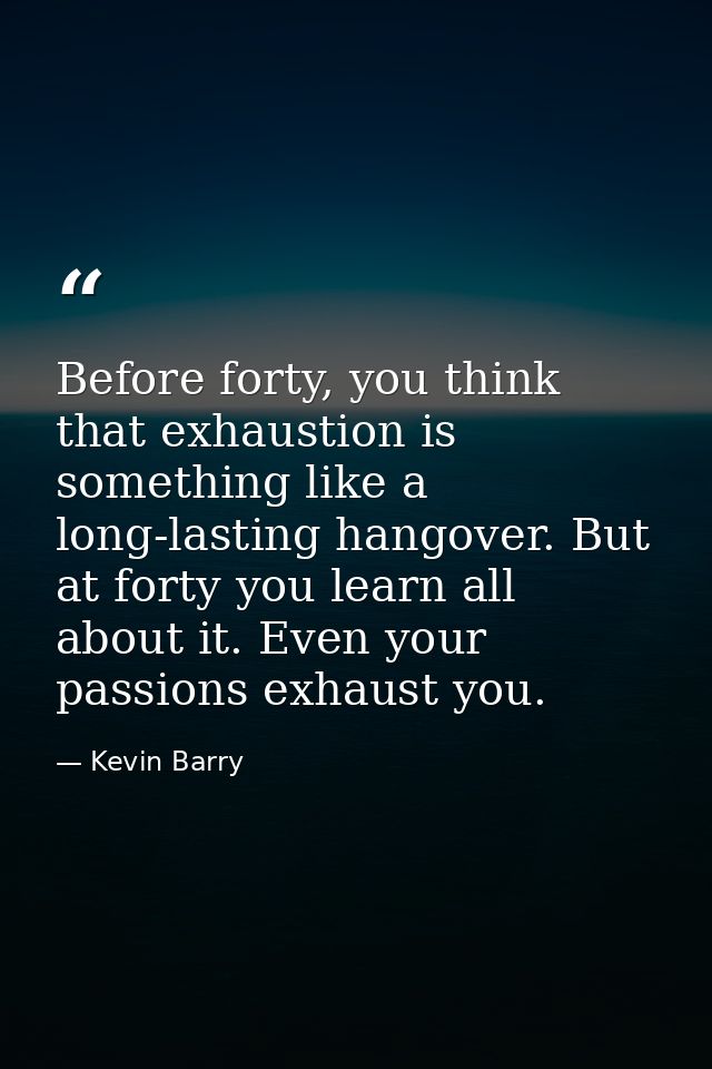 Before forty, you think that exhaustion is something like a long-lasting hangover. But at forty you learn all about it.  — Kevin Barry
