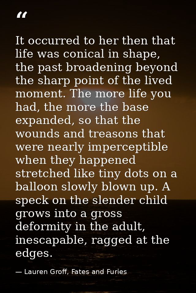 It occurred to her then that life was conical in shape, the past broadening beyond the sharp point of the lived moment.  — Lauren Groff, Fates and Furies