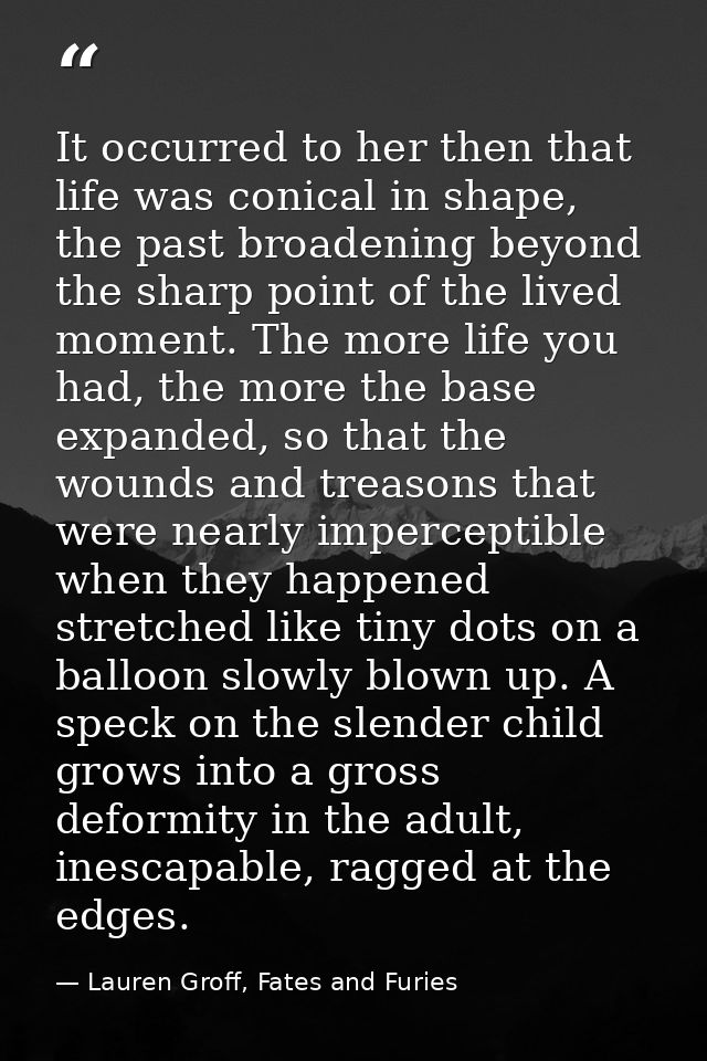 It occurred to her then that life was conical in shape, the past broadening beyond the sharp point of the lived moment.  — Lauren Groff, Fates and Furies