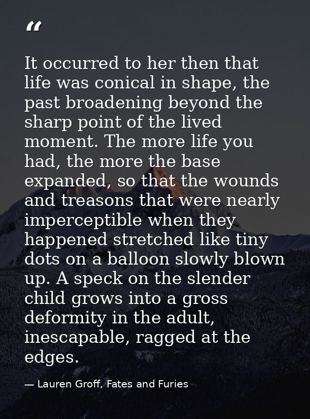 It occurred to her then that life was conical in shape, the past broadening beyond the sharp point of the lived moment.  — Lauren Groff, Fates and Furies