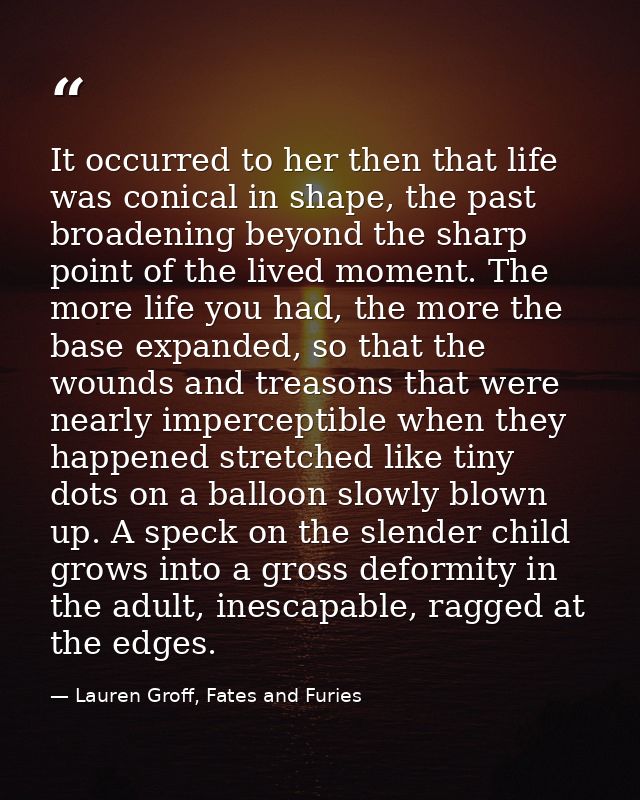 It occurred to her then that life was conical in shape, the past broadening beyond the sharp point of the lived moment.  — Lauren Groff, Fates and Furies