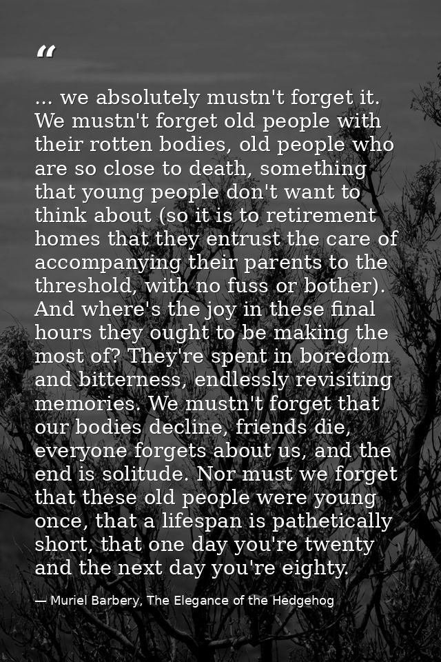 ... we absolutely mustn't forget it. We mustn't forget old people with their rotten bodies, old people who are so close  — Muriel Barbery, The Elegance of the Hedgehog