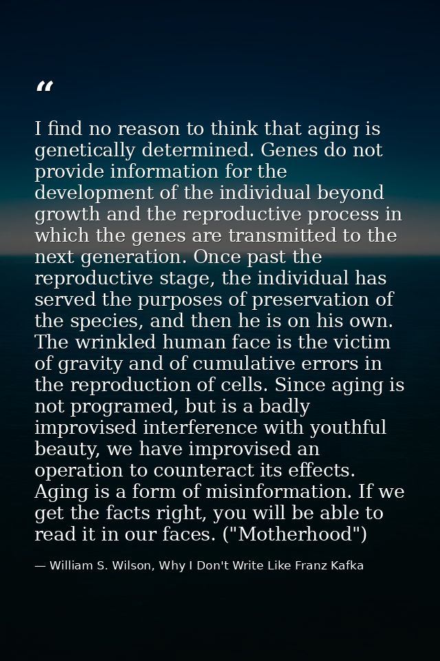 I find no reason to think that aging is genetically determined. Genes do not provide information for the development of  — William S. Wilson, Why I Don't Write Like Franz Kafka