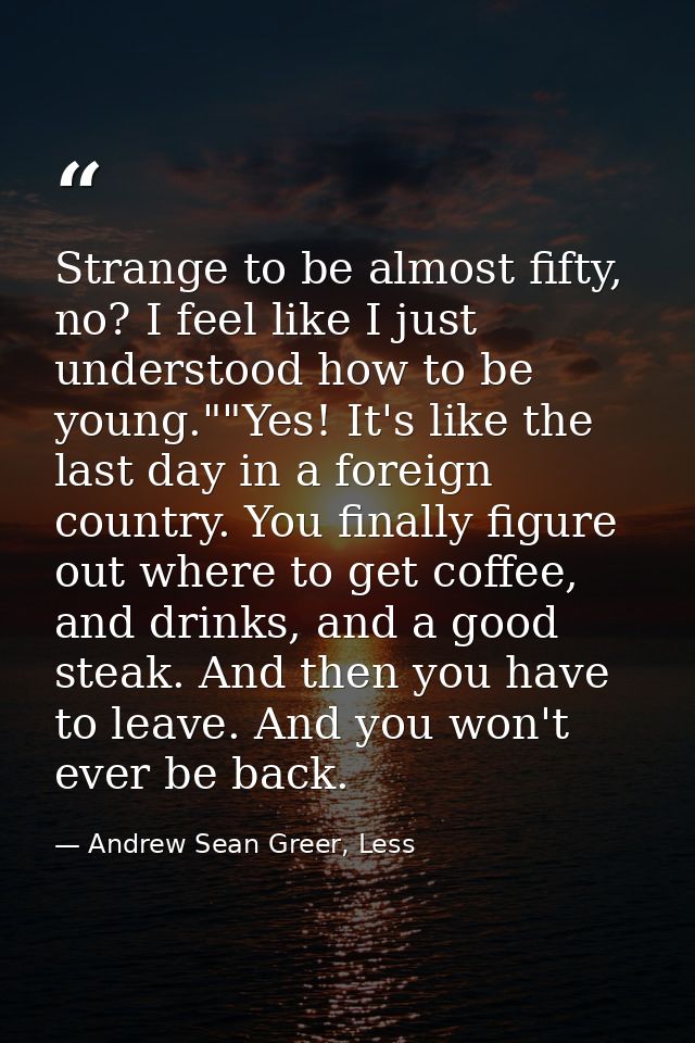 Strange to be almost fifty, no? I feel like I just understood how to be young.""Yes! It's like the last day in a foreign — Andrew Sean Greer, Less