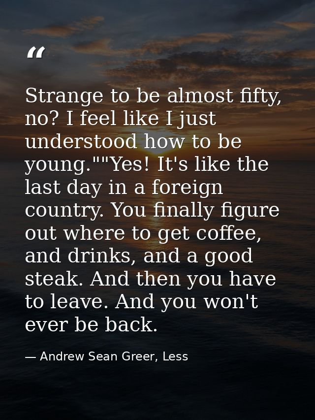 Strange to be almost fifty, no? I feel like I just understood how to be young.""Yes! It's like the last day in a foreign — Andrew Sean Greer, Less