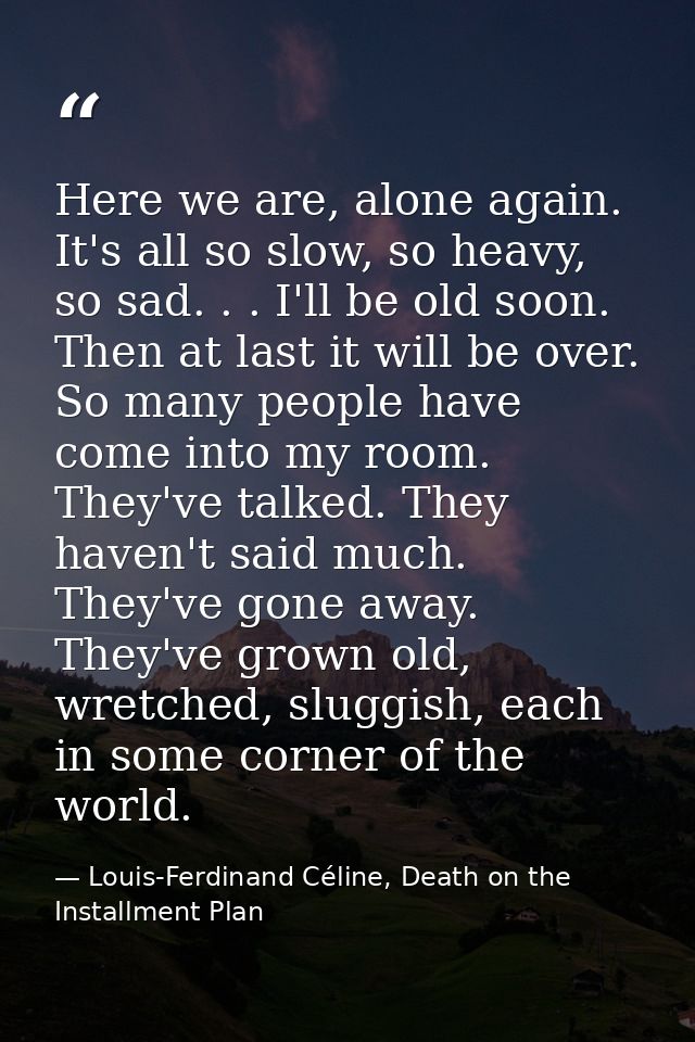 Here we are, alone again. It's all so slow, so heavy, so sad. . . I'll be old soon. Then at last it will be over. So man — Louis-Ferdinand Céline, Death on the Installment Plan
