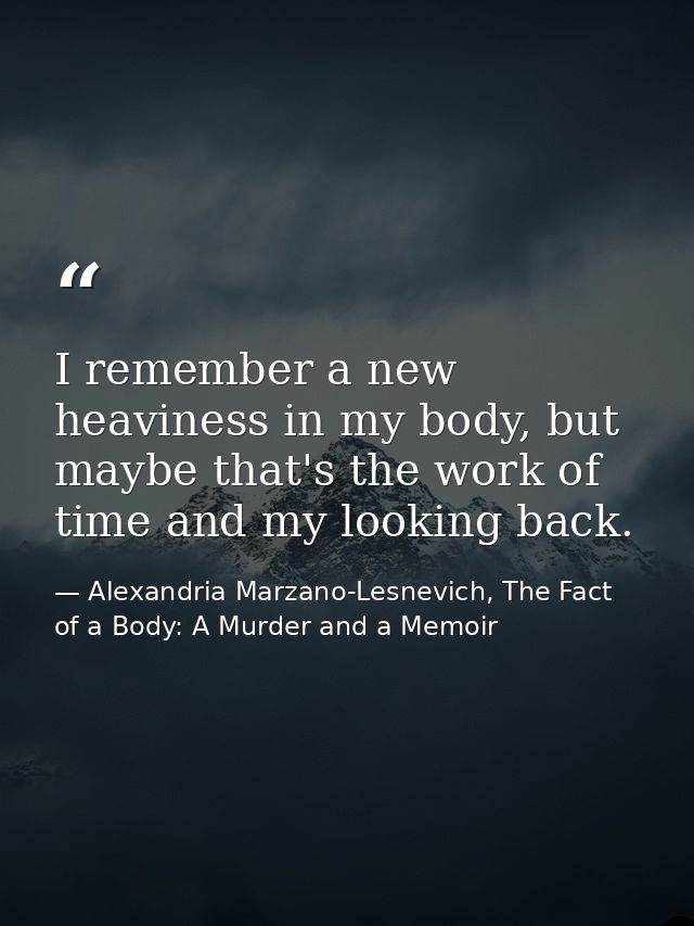 I remember a new heaviness in my body, but maybe that's the work of time and my looking back. — Alexandria Marzano-Lesnevich, The Fact of a Body: A Murder and a Memoir