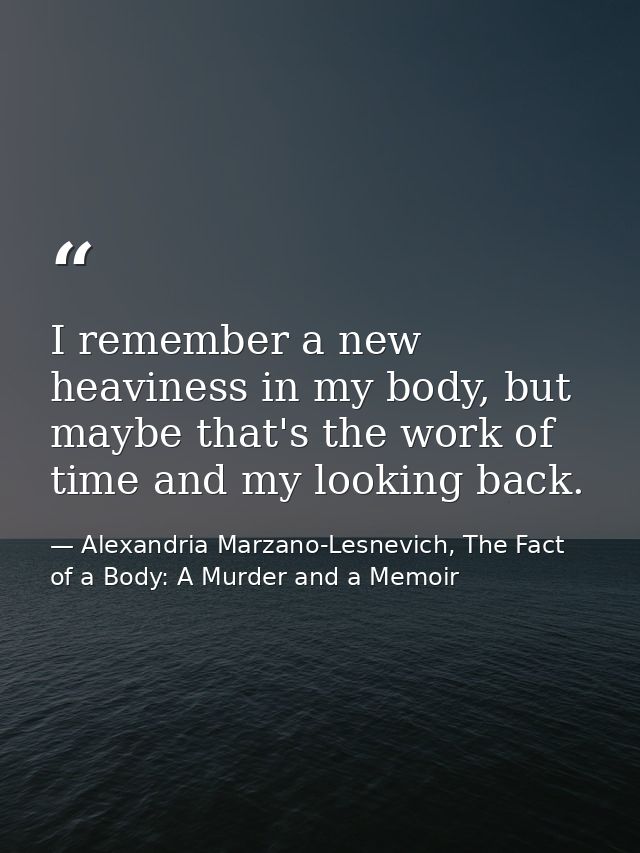 I remember a new heaviness in my body, but maybe that's the work of time and my looking back. — Alexandria Marzano-Lesnevich, The Fact of a Body: A Murder and a Memoir