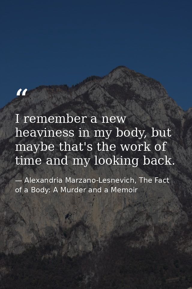 I remember a new heaviness in my body, but maybe that's the work of time and my looking back. — Alexandria Marzano-Lesnevich, The Fact of a Body: A Murder and a Memoir