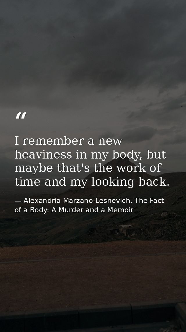 I remember a new heaviness in my body, but maybe that's the work of time and my looking back. — Alexandria Marzano-Lesnevich, The Fact of a Body: A Murder and a Memoir