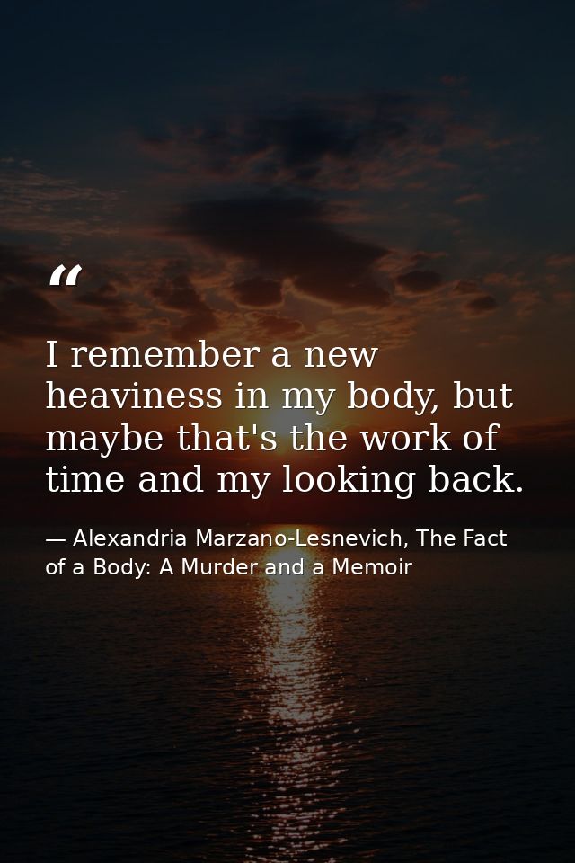 I remember a new heaviness in my body, but maybe that's the work of time and my looking back. — Alexandria Marzano-Lesnevich, The Fact of a Body: A Murder and a Memoir
