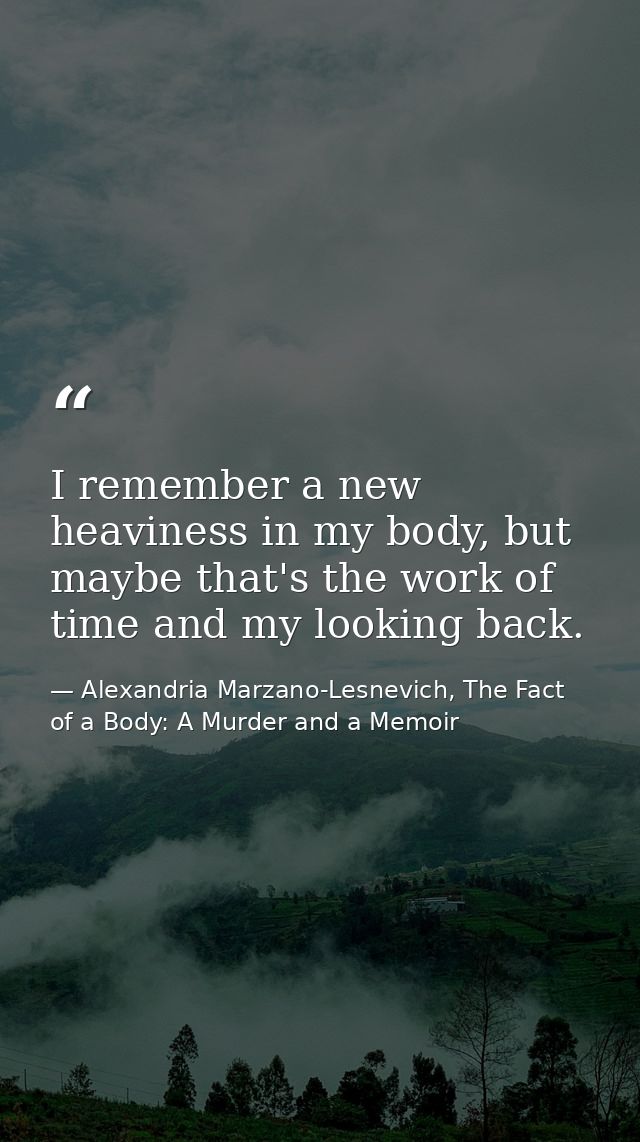I remember a new heaviness in my body, but maybe that's the work of time and my looking back. — Alexandria Marzano-Lesnevich, The Fact of a Body: A Murder and a Memoir