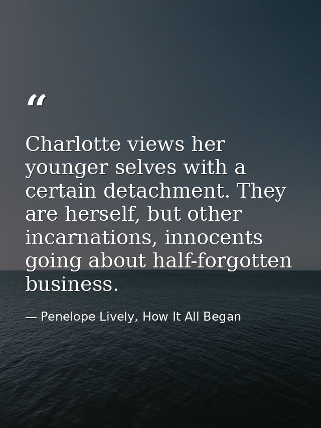 Charlotte views her younger selves with a certain detachment. They are herself, but other incarnations, innocents going  — Penelope Lively, How It All Began