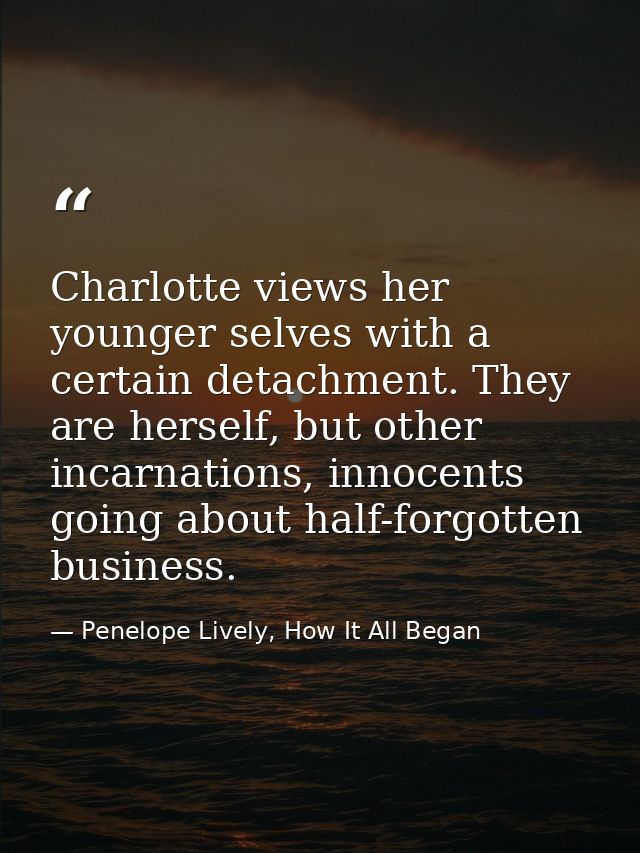 Charlotte views her younger selves with a certain detachment. They are herself, but other incarnations, innocents going  — Penelope Lively, How It All Began