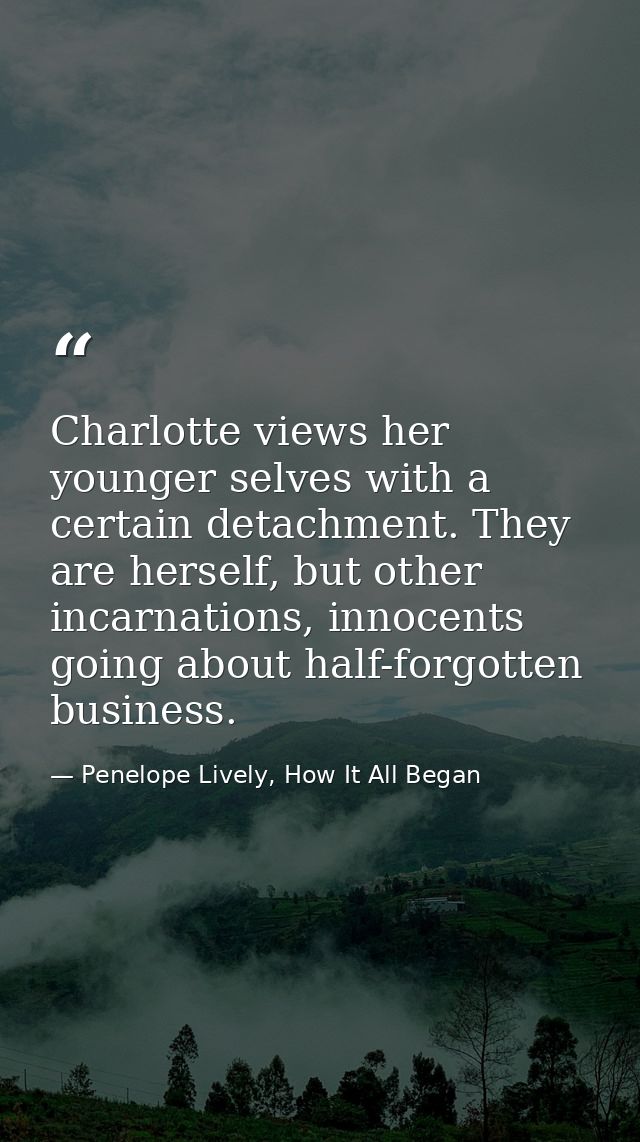 Charlotte views her younger selves with a certain detachment. They are herself, but other incarnations, innocents going  — Penelope Lively, How It All Began