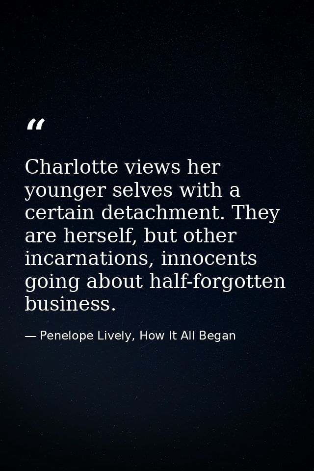Charlotte views her younger selves with a certain detachment. They are herself, but other incarnations, innocents going  — Penelope Lively, How It All Began
