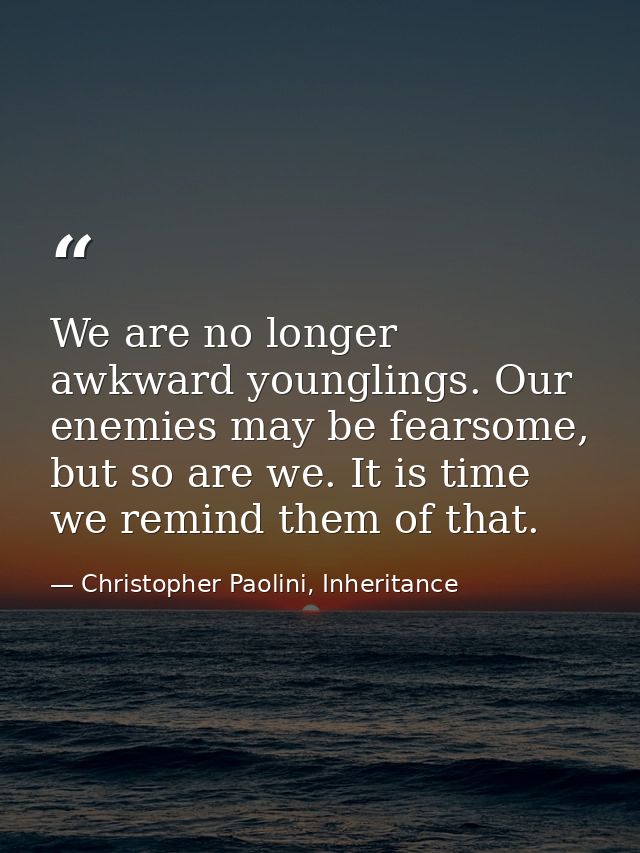 We are no longer awkward younglings. Our enemies may be fearsome, but so are we. It is time we remind them of that. — Christopher Paolini, Inheritance